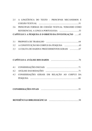 2.5 A LINGÜÍSTICA DO TEXTO – PRINCIPAIS MECANISMOS E
COESÃO TEXTUAL ............................................................................51
2.6 PRINCIPAIS FORMAS DE COESÃO TEXTUAL TOMANDO COMO
REFERENCIAL A LINGUA PORTUGUESA .....................................53
CAPÍTULO 3: A PESQUISA E O OBJETO DA INVESTIGAÇÃO ........63
3.1 PROPOSTA DE TRABALHO ..............................................................64
3.2 A CONSTITUIÇÃO DO CORPUS DA PESQUISA ............................65
3.3 A COLETA DE DADOS E PROCEDIMENTOS GERAIS .................67
CAPÍTULO 4: ANÁLISE DOS DADOS .....................................................70
4.1 CONSIDERAÇÕES INICIAIS .............................................................71
4.2 ANÁLISE DAS REDAÇÕES ...............................................................71
4.3 CONSIDERAÇÕES GERAIS EM RELAÇÃO AO CORPUS DA
PESQUISA ............................................................................................88
CONSIDERAÇÕES FINAIS ........................................................................91
REFERÊNCIAS BIBLIOGRÁFICAS .........................................................98
 