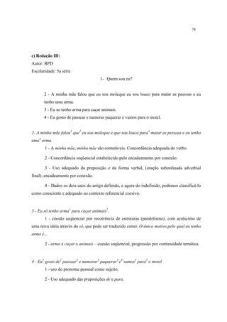 78
c) Redação III:
Autor: RPD
Escolaridade: 5a série
1- Quem sou eu?
2 - A minha mãe falou que eu sou moleque eu sou louco para matar as pessoas e eu
tenho uma arma.
3 - Eu so tenho arma para caçar animais.
4 - Eu gosto de passear e namorar paquerar e vamos para o motel.
2- A minha mãe falou1
que2
eu sou moleque e que sou louco para3
matar as pessoas e eu tenho
uma4
arma.
1 - A minha mãe, minha mãe são comutáveis. Concordância adequada do verbo.
2 - Concordância seqüencial estabelecido pelo encadeamento por conexão.
3 - Uso adequado da preposição e da forma verbal, (oração subordinada adverbial
final); encadeamento por conexão.
4 - Dados os dois usos do artigo definido, e agora do indefinido, podemos classificá-lo
como consciente e adequado ao contexto referencial coesivo.
3 - Eu só tenho arma1
para caçar animais2
.
1 - coesão seqüencial por recorrência de estruturas (paralelismo), com acréscimo de
uma nova idéia através do só, que pode ser traduzido como: O único motivo pelo qual eu tenho
arma é...
2 - arma x caçar x animais – coesão seqüencial, progressão por continuidade temática.
4 - Eu1
gosto de2
passear3
e namorar3
paquerar3
e4
vamos3
para2
o motel
1 - uso do pronome pessoal como sujeito.
2 - Uso adequado das preposições de e para.
 