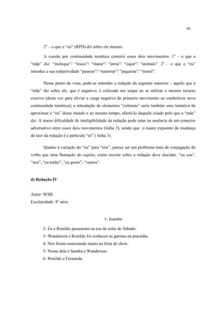 80
2o
– o que o “eu” (RPD) diz sobre ele mesmo.
A coesão por continuidade temática constrói esses dois movimentos: 1o
– o que a
“mãe” diz: “moleque”/ “louco”/ “matar”/ “arma”/ “caçar”/ “animais”. 2o
– o que o “eu”
introduz a sua subjetividade “passear”/ “namorar”/ ”paquerar”/ “motel”.
Desse ponto de vista, pode-se entender a redação da seguinte maneira: - aquilo que a
“mãe” diz sobre ele, que é negativo, é colocado em xeque ao se utilizar o mesmo recurso
coesivo (desta vez para aliviar a carga negativa do primeiro movimento ao estabelecer nova
continuidade temática); a introdução de elementos “culturais” seria também uma tentativa de
aproximar o “eu” desse mundo e ao mesmo tempo, afastá-lo daquele criado pelo que a “mãe”
diz. A maior dificuldade de inteligibilidade da redação pode estar na ausência de um conector
adversativo entre esses dois movimentos (linha 3), sendo que o maior expoente da mudança
do teor da redação é a partícula “só” ( linha 3).
Quanto à variação do “eu” para “nós”, parece ser um problema mais de conjugação do
verbo que uma flutuação do sujeito, como recorte sobre a redação deve alucidar: “eu sou”,
“sou”, “eu tenho”, “eu gosto”, “vamos”.
d) Redação IV
Autor: WSB
Escolaridade: 8a
série
1- Juatuba
2- Eu e Ronildo passearam na rua da noite do Sábado.
3- Wanderson e Ronildo foi conhecer as garotas na pracinha.
4- Nos foram namorando muito na festa de show.
5- Nome dela é Sandra e Wanderson.
6- Ronildo e Fernanda.
 