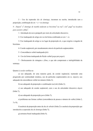 82
3 - Uso da expressão dia de domingo, incomum na escrita, introduzida sem a
preposição, combinação de em + o = no domingo
8 - Depois1
o2
domingo de manhã andaram as bicicletas3
na rua4
e foi5
pega6
na locadora
para assistir o filme7
.
1 - Introdução do novo parágrafo por meio do articulador discursivo.
2- Uso inadequado do artigo em vez da forma combinada no (em + o).
3- Uso inadequado do artigo as no lugar da preposição de, o que exigiria o singular de
bicicletas.
4- Coesão seqüencial, por encadeamento através de partícula seqüenciadora
5 - Concordância verbal inadequada (foi).
6 - Uso da forma inadequada da flexão verbal (pega por pegar).
7 - Deslocamento do sintagma o filme, o que não compromete a inteligibilidade da
sentença.
Quanto à coesão verifica-se:
a) uso adequado, de uma maneira geral, da coesão seqüencial, mantendo uma
progressão por continuidade temática, uso de partículas seqüenciadora em (e, depois), uso
adequado da concordância verbal em número (linha 2);
b) uso adequado da preposição e combinação (na) (de) (linha 2);
c) uso adequado de coesão seqüencial, com o uso do articulador discursivo depois
(linha 7);
d) uso adequado da preposição para (linha 7);
e) problemas nas formas verbais (concordância de pessoa e número do verbo) (linha 2,
3 e 8);
f) ausência da preposição antes de dia de sábado (linha 2) e ausência da preposição que
introduziria a expressão dia de domingo (linha 7);
g) estrutura frasal inadequada (linha 5);
 