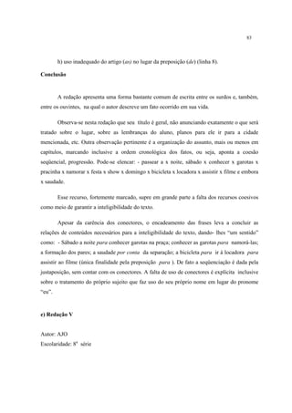 83
h) uso inadequado do artigo (as) no lugar da preposição (de) (linha 8).
Conclusão
A redação apresenta uma forma bastante comum de escrita entre os surdos e, também,
entre os ouvintes, na qual o autor descreve um fato ocorrido em sua vida.
Observa-se nesta redação que seu título é geral, não anunciando exatamente o que será
tratado sobre o lugar, sobre as lembranças do aluno, planos para ele ir para a cidade
mencionada, etc. Outra observação pertinente é a organização do assunto, mais ou menos em
capítulos, marcando inclusive a ordem cronológica dos fatos, ou seja, aponta a coesão
seqüencial, progressão. Pode-se elencar: - passear a x noite, sábado x conhecer x garotas x
pracinha x namorar x festa x show x domingo x bicicleta x locadora x assistir x filme e embora
x saudade.
Esse recurso, fortemente marcado, supre em grande parte a falta dos recursos coesivos
como meio de garantir a inteligibilidade do texto.
Apesar da carência dos conectores, o encadeamento das frases leva a concluir as
relações de conteúdos necessários para a inteligibilidade do texto, dando- lhes “um sentido”
como: - Sábado a noite para conhecer garotas na praça; conhecer as garotas para namorá-las;
a formação dos pares; a saudade por conta da separação; a bicicleta para ir à locadora para
assistir ao filme (única finalidade pela preposição para ). De fato a seqüenciação é dada pela
justaposição, sem contar com os conectores. A falta de uso de conectores é explícita inclusive
sobre o tratamento do próprio sujeito que faz uso do seu próprio nome em lugar do pronome
“eu”.
e) Redação V
Autor: AJO
Escolaridade: 8a
série
 