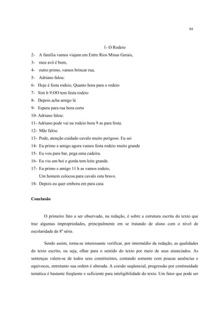 84
1- O Rodeio
2- A família vamos viajam em Entre Rios Minas Gerais,
3- meu avô é bom,
4- outro primo, vamos brincar rua,
5- Adriano falou:
6- Hoje é festa rodeio, Quanto hora para o rodeio
7- Sim h 9:OO tem festa rodeio
8- Depois acha amigo lá
9- Espera para rua hora certo
10- Adriano falou:
11- Adriano pode vai na rodeio hora 9 as para festa.
12- Mãe falou:
13- Pode, atenção cuidado cavalo muito perigoso. Eu sei
14- Eu primo e amigo agora vamos festa rodeio muito grande
15- Eu vou para bar, pega uma cadeira.
16- Eu viu um boi e gorda tem leite grande.
17- Eu primo e amigo 11 h as vamos rodeio,
Um homem colocou para cavalo esta bravo.
18- Depois eu quer embora em para casa
Conclusão
O primeiro fato a ser observado, na redação, é sobre a estrutura escrita do texto que
traz algumas impropriedades, principalmente em se tratando de aluno com o nível de
escolaridade de 8a
série.
Sendo assim, torna-se interessante verificar, por intermédio da redação, as qualidades
do texto escrito, ou seja, olhar para o sentido do texto por meio de seus enunciados. As
sentenças valem-se de todos seus constituintes, contando somente com poucas ausências e
equívocos, entretanto sua ordem é alterada. A coesão seqüencial, progressão por continuidade
temática é bastante freqüente e suficiente para inteligibilidade do texto. Um fator que pode ser
 