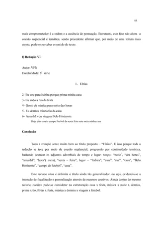 85
mais comprometedor é a ordem e a ausência de pontuação. Entretanto, este fato não altera a
coesão seqüencial e temática, sendo procedente afirmar que, por meio de uma leitura mais
atenta, pode-se perceber o sentido do texto.
f) Redação VI
Autor: VFN
Escolaridade: 6a
série
1- Férias
2- Eu vou para Itabira porque prima minha casa
3- Eu ando a rua da festa
4- Gosto de música para noite dez horas
5- Eu dormiu minha tio da casa
6- Amanhã vou viagem Belo Horizonte
Hoje cito e meia campo futebol da sexta feira sete meia minha casa
Conclusão
Toda a redação serve muito bem ao título proposto – “Férias”. E isso porque toda a
redação se tece por meio de coesão seqüencial, progressão por continuidade temática,
bastando destacar os adjuntos adverbiais de tempo e lugar: tempo- “noite”, “dez horas”,
“amanhã”, “hora”( meia), “sexta – feira”, lugar – “Itabira”, “casa”, “rua”, “casa”, “Belo
Horizonte”, “campo de futebol”, “casa”.
Este recurso situa e delimita o título ainda tão generalizador, ou seja, evidencia-se a
intenção de focalização e pessoalização através de recursos coesivos. Ainda dentro do mesmo
recurso coesivo pode-se considerar na estruturação casa x festa, música x noite x dormiu,
prima x tio, férias x festa, música x dormiu x viagem x futebol.
 