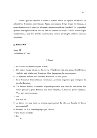 86
Como é possível observar, a coesão se mantém através de adjuntos adverbiais e de
substantivos do mesmo campo lexical. Apenas um conector do tipo lógico foi utilizado. A
concordância temporal parece ser adequada, apenas um equívoco (provável). As preposições
apontam para expressões fixas. Isso nos leva aos tropeços em relação à coesão seqüencial por
encadeamento, o que deve permitir a continuidade temática por relações sintáticas além das
semânticas.
g) Redação VII
Autor: RP
Escolaridade: 6a
série
1- Férias
2- Eu vou casa do Wanderson para Juatuba,
3- Nos vamos passear na rua. Ai depois viu o Wanderson para uma garota. Ronildo falou:
você não pode safadin-nho. Wanderson falou: fodas porque Eu quero namorar.
4- Ai depois vai andando para Ronildo e Wanderson viu nove garotas.
5- Eu e Wanderson foram chamada conversando. A menina perguntou: Qual você gosta de
escolher Fernanda.
6- Vai andando Ronildo e Fernando, perguntou para onde, nos vamos lá, onde estava, nos
vamos passear na praça Fernanda esta muito vergonha, eu falei não precisa vergonha.
Você quer namorar comigo.
7- Ass
Sim x ou não
8- Ai depois você que outra vez continua quer namorar. Eu não pode Juatuba. Ai depois
encontra dia 17.
9- Fernanda vai ficar chorando porque quer saudade
10- Não precisa chorando
11- Eu
te
 