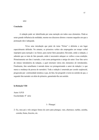 87
amo
Conclusão
A redação pode ser identificada por uma narração em todos seus elementos. Pode-se
notar grande influência da oralidade, mesmo nos discursos diretos e mesmo naqueles em que a
pontuação não é adequada.
Vê-se uma introdução que parte do tema “Férias” e delimita a um lugar
especialmente definido. No entanto, os primeiros verbos são empregados em tempo verbal
impróprio para narração ( no futuro, para narrar fatos passados). Revendo, então a redação, e
sabendo que se trata de fato passado, então é necessário adequar os verbos a essa condição.
Primeiramente um fato é narrado, e tem como protagonista o amigo do autor. Esse fato serve
de síntese introdutória da redação, a qual retornará vários dos elementos ali introduzidos.
Finalmente, fato semelhante é narrado desta vez protagonizando o autor da redação ( o que
marca a mudança da pessoa do narrador). Toda a redação é amarrada por coesão seqüencial,
progressão por continuidade temática e que, de fato, faz progredir o texto no sentido de que, o
segundo fato narrado vai além do primeiro, garantindo-lhe um sentido.
h) Redação VIII
Autor: S.P.D
Escolaridade: 8a
série
1- Pitangui
2- Eu, meu pai e três amigos fomos de carro para pitangui, vara, churrasco, rachão, casinha,
comida, frutas, biscoito, etc.
 