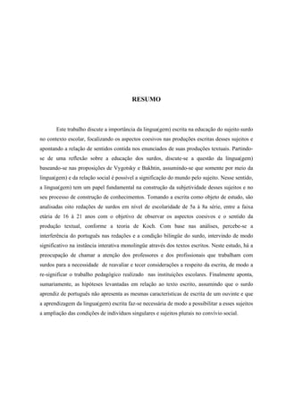 RESUMO
Este trabalho discute a importância da lingua(gem) escrita na educação do sujeito surdo
no contexto escolar, focalizando os aspectos coesivos nas produções escritas desses sujeitos e
apontando a relação de sentidos contida nos enunciados de suas produções textuais. Partindo-
se de uma reflexão sobre a educação dos surdos, discute-se a questão da lingua(gem)
baseando-se nas proposições de Vygotsky e Bakhtin, assumindo-se que somente por meio da
lingua(gem) e da relação social é possível a significação do mundo pelo sujeito. Nesse sentido,
a lingua(gem) tem um papel fundamental na construção da subjetividade desses sujeitos e no
seu processo de construção de conhecimentos. Tomando a escrita como objeto de estudo, são
analisadas oito redações de surdos em nível de escolaridade de 5a à 8a série, entre a faixa
etária de 16 à 21 anos com o objetivo de observar os aspectos coesivos e o sentido da
produção textual, conforme a teoria de Koch. Com base nas análises, percebe-se a
interferência do português nas redações e a condição bilingüe do surdo, intervindo de modo
significativo na instância interativa monolingüe através dos textos escritos. Neste estudo, há a
preocupação de chamar a atenção dos professores e dos profissionais que trabalham com
surdos para a necessidade de reavaliar e tecer considerações a respeito da escrita, de modo a
re-significar o trabalho pedagógico realizado nas instituições escolares. Finalmente aponta,
sumariamente, as hipóteses levantadas em relação ao texto escrito, assumindo que o surdo
aprendiz de português não apresenta as mesmas características de escrita de um ouvinte e que
a aprendizagem da lingua(gem) escrita faz-se necessária de modo a possibilitar a esses sujeitos
a ampliação das condições de indivíduos singulares e sujeitos plurais no convívio social.
 
