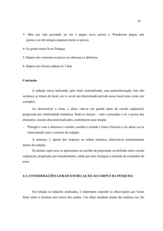 88
3- Meu pai está pescando no rio e pegou nove peixes e Wanderson pegou sete
peixes e os três amigos pegaram muito os peixes.
4- Eu gostei muito lá no Pitangui.
5- Depois nós comemos os peixes no churrasco é deliciosa.
6- Depois nós foiram embora só 3 dias
Conclusão
A redação inicia indicando, pelo título nominalizado, uma particularização, mas não
esclarece se tratará do local, em si, ou de um determinado período nesse local (uma visita, por
exemplo).
Ao desenvolver o tema, o aluno vale-se em grande parte da coesão seqüencial,
progressão por continuidade semântica. Pode-se elencar: - vara x pescando x rio x peixes dos
elementos, mesmo descontextualizados, estabelecem uma relação.
- Pitangüi x vara x churrasco x rachão, casinha x comida x fruta x biscoito x rio, desta vez se
relacionando com o contexto da redação.
A sentença 1, apesar dos tropeços na ordem sintática, relaciona-se tematicamente
dentro da redação.
Os demais equívocos se apresentam na escolha da preposição ou definida sobre coesão
seqüencial, progressão por encadeamento, ainda que sem extinguir a intenção de conteúdos do
texto.
4-3. CONSIDERAÇÕES GERAIS EM RELAÇÃO AO CORPUS DA PESQUISA
Em relação às redações analisadas, é importante expandir as observações que foram
feitas sobre à tessitura dos textos dos surdos. Um olhar imediato diante das análises nos faz
 