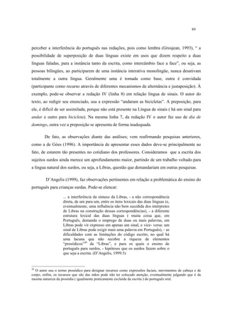 89
perceber a interferência do português nas redações, pois como lembra (Grosjean, 1993), “ a
possibilidade de superposição de duas línguas existe em usos que dizem respeito a duas
línguas faladas, para a instância tanto da escrita, como intercâmbio face a face”, ou seja, as
pessoas bilíngües, ao participarem de uma instância interativa monolíngüe, nunca desativam
totalmente a outra língua. Geralmente uma é tomada como base, outra é convidada
(participante como recurso através de diferentes mecanismos de alternância e justaposição). À
exemplo, pode-se observar a redação IV (linha 8) em relação língua de sinais. O autor do
texto, ao redigir seu enunciado, usa a expressão “andaram as bicicletas”. A preposição, para
ele, é difícil de ser assimilada, porque não está presente na Língua de sinais ( há um sinal para
andar e outro para bicicleta). Na mesma linha 7, da redação IV o autor faz uso de dia de
domingo, outra vez a preposição se apresenta de forma inadequada.
De fato, as observações diante das análises; vem reafirmando pesquisas anteriores,
como a de Góes (1996). A importância de apresentar esses dados deve-se principalmente ao
fato, de estarem tão presentes no cotidiano dos professores. Consideramos que a escrita dos
sujeitos surdos ainda merece um aprofundamento maior, partindo de um trabalho voltado para
a língua natural dos surdos, ou seja, a Libras, questão que demandariam em outras pesquisas.
D’Angelis (1999), faz observações pertinentes em relação a problemática do ensino do
português para crianças surdas. Pode-se elencar:
... a interferência da sintaxe da Libras, - a não correspondência
direta, de um para um, entre os itens lexicais das duas línguas (e,
eventualmente, uma influência não bem sucedida dos intérpretes
de Libras na construção dessas correspondências), - a diferente
estrutura lexical das duas línguas ( muita coisa que, em
Português, demanda o emprego de duas ou mais palavras, em
Libras pode vir expresso em apenas um sinal, e vice- versa: um
sinal de Libras pode exigir mais uma palavra em Português), - as
dificuldades com as limitações do código escrito, no qual há
uma lacuna que não recobre a riqueza de elementos
“prosódicos”20
da “Libras”, e para os quais o ensino de
português para surdos, - hipóteses que os surdos fazem sobre o
que seja a escrita. (D’Angelis, 1999:3)
20
O autor usa o termo prosódico para designar recursos como expressões faciais, movimentos de cabeça e de
corpo, enfim, os recursos que são das mãos pode não ter colocado atenção, eventualmente julgando que é da
mesma natureza da prosódia ( igualmente praticamente excluída da escrita ) do português oral.
 