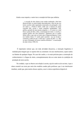 90
Ainda a esse respeito, o autor traz o exemplo de Góes que enfatiza:
... a exceção de dois alunos (com surdez moderada e fala bem
desenvolvida), os entrevistados desconheciam o fato de que nos
textos escritos estão registrados enunciados em português e não
em sinais (...) Pode-se inferir, então que a maioria do grupo
concebia fala, escrita e sinais enquanto modalidades, oral,
gráfica, gestual) de uma mesma categoria. (...) É como se o sinal
fosse o gesto da fala; a fala, a sonorização do sinal; e a escrita, o
registro gráfico dos dois primeiros”, [hipóteses que os surdos
fazem sobre o que seja ou como seja a língua portuguesa. Como
nos lembra Góes:] “o surdo pode construir (ou ser levado a
construir) a idéia de que o sinal seja “o gesto da fala” e a fala,
ou seja o Português em nosso contexto brasileiro “ a sonorização
do sinal. (Góes, 1996:16)
É importante reiterar que, em toda atividade discursiva, a interação lingüística é
mediada pela imagem que os sujeitos têm ou constróem de seus interlocutores, sejam surdos
ou falantes de qualquer língua. No caso dos surdos, a via mais próxima para a construção de
conhecimentos é a língua de sinais, conseqüentemente deve-se estar atento às condições de
produção do texto escrito.
Na verdade, o que se observa em relação à escrita, seja do surdo ou do ouvinte, é que o
aluno constrói seu texto por meio dos modelos usados pelo professor, que é seu interlocutor
imediato, sendo que, para muitos desses sujeitos, essa é a única experiência disponível.
 