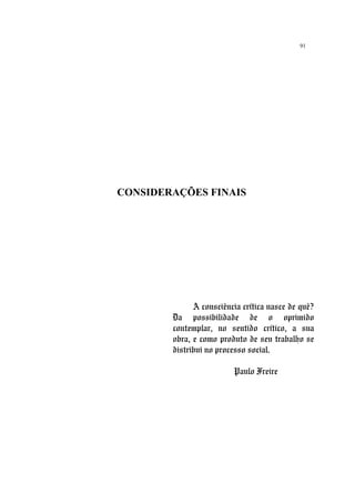 91
CONSIDERAÇÕES FINAIS
A consciência crítica nasce de quê?
Da possibilidade de o oprimido
contemplar, no sentido crítico, a sua
obra, e como produto de seu trabalho se
distribui no processo social.
Paulo Freire
 