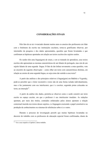 92
CONSIDERAÇÕES FINAIS
Pelo fato de eu ter vivenciado durante muitos anos os anseios dos professores em lidar
com o fenômeno da escrita nas instituições escolares, torna-se gratificante observar, por
intermédio da pesquisa e dos dados apresentados, questões que foram levantadas e que
confirmam as hipóteses apontadas em relação aos textos escritos dos sujeitos surdos.
Os surdos têm uma língua(gem) de sinais, e em se tratando de aprendizes, seus textos
escritos não apresentam as mesmas características de um falante do português, mas sim de um
sujeito falante de uma segunda língua. O fato de dar ênfase novamente a estas questões, vem
ao encontro da seguinte observação: - como olhar um texto com características distintas, em
relação ao ensino de uma segunda língua, ou seja como dar sentido a esse texto?
A partir das análises e dos princípios relativos à lingua(gem) em Bakhtin e Vygotsky,
pode-se perceber que o leitor reconstrói o texto não de uma forma isolada individualmente,
mas o faz juntamente com seu interlocutor, que é o escritor, seguindo pistas colocadas no
texto, na interação21
.
A partir da análise dos dados, permitiu-se observar como o surdo constrói um texto
escrito no espaço escolar, em que o professor é seu interlocutor imediato. As redações
apontam, por meio dos títulos, conteúdos enfatizados pelos alunos apontam a relação
contextual inserida nos textos desses sujeitos, e a linguagem exercendo o papel constitutivo na
produção de conhecimentos ou sistemas de referências sobre si e o outro.
Durante o processo de investigação percebi que muitas hipóteses levantadas no
decorrer do trabalho com os professores de educação especial foram confirmadas, diante da
21
Ver a esse respeito o Capítulo 2 deste trabalho.
 
