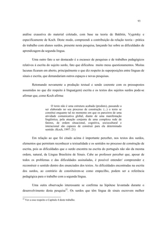 93
análise exaustiva do material coletado, com base na teoria de Bakhtin, Vygotsky e
especificamente de Koch. Deste modo, compreendi a contribuição da relação teoria - prática
do trabalho com alunos surdos, presente nesta pesquisa, lançando luz sobre as dificuldades de
aprendizagem da segunda língua.
Uma outro fato a ser destacado é a escassez de pesquisas e de trabalhos pedagógicos
relativos à escrita do sujeito surdo, fato que dificultou muito meus questionamentos. Muitas
lacunas ficaram em aberto, principalmente o que diz respeito às superposições entre línguas de
sinais e escrita, que demandariam outros espaços e novas pesquisas.
Retomando novamente a produção textual e sendo coerente com os pressupostos
assumidos no que diz respeito à língua(gem) escrita e os textos dos sujeitos surdos pode-se
afirmar que, como Koch afirma:
O texto não é uma estrutura acabada (produto), passando a
ser elaborado no seu processo de construção. (...) o texto se
constitui enquanto tal no momento em que os parceiros de uma
atividade comunicativa global, diante de uma manifestação
lingüística, pela atuação conjunta de uma complexa rede de
fatores, de ordem situacional, cognitiva, sociocultural e
interacional são capazes de construir para ela determinado
sentido. (Koch, 1997: 21)
Em relação ao que foi citado acima é importante perceber, nos textos dos surdos,
elementos que permitam reconhecer a textualidade e os sentidos no processo de construção de
escrita, pois as dificuldades que o surdo encontra na escrita do português não são da mesma
ordem, natural, da Língua Brasileira de Sinais. Cabe ao professor perceber que, apesar de
todos os problemas e das dificuldades assinaladas, é possível entender/ compreender e
reconstruir o sentido dentro dos enunciados dos textos. As dificuldades encontradas na escrita
dos surdos, ao contrário de constituírem-se como empecilho, podem ser a referência
pedagógica para o trabalho com a segunda língua.
Uma outra observação interessante se confirma na hipótese levantada durante o
desenvolvimento desta pesquisa22
. Os surdos que têm língua de sinais escrevem melhor
22
Ver a esse respeito o Capítulo 4 deste trabalho.
 