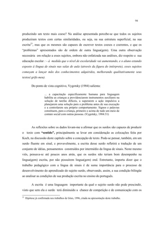 94
produzindo um texto mais coeso? Na análise apresentada percebe-se que todos os sujeitos
produziram textos com certas similaridades, ou seja, na sua estrutura superficial, na sua
escrita23
, mas que os mesmos são capazes de escrever textos coesos e coerentes, e que os
“problemas” apresentados são de ordem de outra lingua(gem). Uma outra observação
necessária em relação a esses sujeitos, embora não enfatizada nas análises, diz respeito a sua
educação escolar : - à medida que o nível de escolaridade vai aumentando, e o aluno estando
exposto à língua de sinais nas salas de aula (através da figura do intérprete), esses sujeitos
começam a lançar mão dos conhecimentos adquiridos, melhorando qualitativamente seus
textos( grifo meu).
Do ponto de vista cognitivo, Vygotsky (1984) salienta:
... a capacitação especificamente humana para linguagem
habilita as crianças a providenciarem instrumentos auxiliares na
solução de tarefas difíceis, a superarem a ação impulsiva a
planejarem uma solução para o problema antes de sua execução
e a controlarem seu próprio comportamento. Signos e palavras
constituem, para a criança, primeiro e acima de tudo um meio de
contato social com outras pessoas. (Vygotsky, 1984:31)
As reflexões sobre os dados levam-me a afirmar que os surdos são capazes de produzir
o texto com “sentido”, principalmente se levar em consideração as colocações feita por
Koch, na discussão deste capítulo sobre a concepção de texto. Pode-se pensar, também, em um
surdo fluente em sinal, e provavelmente, a escrita desse surdo refletirá a tradução de um
conjunto de idéias, pensamentos construídos por intermédio da língua de sinais. Neste mesmo
viés, pensava-se até poucos anos atrás, que os surdos não teriam bom desempenho na
lingua(gem) escrita, por não possuírem lingua(gem) oral. Entretanto, importa dizer que o
trabalho pedagógico com a língua de sinais é de suma importância para o processo de
desenvolvimento do aprendizado do sujeito surdo, observando, assim, a sua condição bilíngüe
ao analisar as condições de sua produção escrita no ensino do português.
A escrita é uma linguagem importante da qual o sujeito surdo não pode prescindir,
visto que sem ela o surdo terá diminuído a chance de competição e de comunicação com os
23
Hipótese já confirmada nos trabalhos de Góes, 1996, citada na apresentação deste trabalho.
 