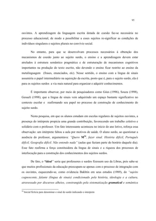 95
ouvintes. A aprendizagem da linguagem escrita dotada de coesão faz-se necessária no
processo educacional, de modo a possibilitar a esses sujeitos re-significar as condições de
indivíduos singulares e sujeitos plurais no convívio social.
No entanto, para que se desenvolvam processos necessários à obtenção dos
mecanismos de coesão junto ao sujeito surdo, o ensino e a aprendizagem devem estar
atrelados à estrutura semântico pragmática e de estruturação de mecanismos cognitivos
importantes na produção do texto escrito, não devendo o ensino ficar restrito ao ensino da
metalinguagem (frases, enunciados, etc). Nesse sentido, o ensino com a língua de sinais
assumiria o papel intermediário na aquisição da escrita, posto que é, para o sujeito surdo, ela é
para os sujeitos surdos a via mais natural para organizar e adquirir conhecimentos.
É importante observar, por meio de pesquisadores como Góes (1996), Souza (1998),
Gesueli (1998), que a língua de sinais vem adquirindo um espaço bastante significativo no
contexto escolar e reafirmando seu papel no processo de construção de conhecimento do
sujeito surdo.
Nesta pesquisa, em que os alunos estudam em escolas regulares de sujeitos ouvintes, a
presença do intérprete propicia uma grande contribuição, favorecendo um trabalho coletivo e
solidário com o professor. Um fato interessante aconteceu no início do ano letivo, reforça essa
observação: um intérprete faltou a aula por motivos de saúde. O aluno surdo, ao questionar a
ausência do professor, argumentava: ”Quero M24
, fazer sinal. História difícil, Português
difícil, Geografia difícil. Não entendo nada” (aulas que faziam parte do horário daquele dia).
Esse fato reafirma a força constituidora da língua de sinais e a riqueza dos processos de
interlocução para a construção dos conhecimentos dos sujeitos surdos.
De fato, o “ideal” seria que professores e surdos fizessem uso da Libras, pois sabe-se
que muitos profissionais da educação preocupam-se apenas com o processo de integração com
os ouvintes, esquecendo-se, como evidencia Bakhtin em seus estudos (1989), do “sujeito
cognoscente, falante (língua de sinais) condicionado pela história, ideologia e a cultura,
atravessado por discursos alheios, constrangido pela sistematização gramatical e semântica
24
Inicial fictícia para denominar o sinal do surdo indicando o interprete
 