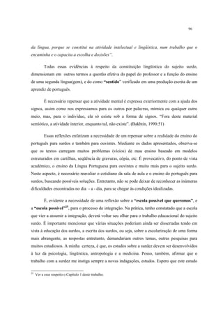 96
da língua, porque se constitui na atividade intelectual e lingüística, num trabalho que o
encaminha e o capacita a escolha e decisões”.
Todas essas evidências à respeito da constituição lingüística do sujeito surdo,
dimensionam em outros termos a questão efetiva do papel do professor e a função do ensino
de uma segunda língua(gem), e do como “sentido” verificado em uma produção escrita de um
aprendiz de português.
É necessário repensar que a atividade mental é expressa exteriormente com a ajuda dos
signos, assim como nos expressamos para os outros por palavras, mímica ou qualquer outro
meio, mas, para o indivíduo, ela só existe sob a forma de signos. “Fora deste material
semiótico, a atividade interior, enquanto tal, não existe”. (Bakhtin, 1990:51)
Essas reflexões enfatizam a necessidade de um repensar sobre a realidade do ensino do
português para surdos e também para ouvintes. Mediante os dados apresentados, observa-se
que os textos carregam muitos problemas (vícios) de mau ensino baseado em modelos
estruturados em cartilhas, seqüência de gravuras, cópia, etc. É provocativo, do ponto de vista
acadêmico, o ensino da Língua Portuguesa para ouvintes e muito mais para o sujeito surdo.
Neste aspecto, é necessário reavaliar o cotidiano da sala de aula e o ensino do português para
surdos, buscando possíveis soluções. Entretanto, não se pode deixar de reconhecer as inúmeras
dificuldades encontradas no dia - a - dia, para se chegar às condições idealizadas.
É, evidente a necessidade de uma reflexão sobre a “escola possível que queremos”, e
a “escola possível”25
, para o processo de integração. Na prática, tenho constatado que a escola
que vier a assumir a integração, deverá voltar seu olhar para o trabalho educacional do sujeito
surdo. É importante mencionar que várias situações poderiam ainda ser dissertadas tendo em
vista à educação dos surdos, a escrita dos surdos, ou seja, sobre a escolarização de uma forma
mais abrangente, as respostas entretanto, demandariam outros temas, outras pesquisas para
muitos estudiosos. A minha certeza, é que, os estudos sobre a surdez devem ser desenvolvidos
à luz da psicologia, lingüística, antropologia e a medicina. Posso, também, afirmar que o
trabalho com a surdez me instiga sempre a novas indagações, estudos. Espero que este estudo
25
Ver a esse respeito o Capítulo 1 deste trabalho.
 