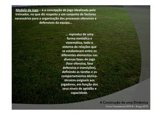 Modelo de Jogo – é a concepção de jogo idealizada pelo
treinador, no que diz respeito a um conjunto de factores
necessários para a organização dos processos ofensivos e
defensivos da equipa…
... reproduz de uma
forma metódica e
sistemática, todo o
sistema de relações que
se estabelecem entre os
diferentes elementos nas
diversas fases de jogo
(fase ofensiva, fase
defensiva e transições),
definindo as tarefas e os
comportamentos tácticotécnicos exigíveis aos
jogadores, em função dos
seus níveis de aptidão e
capacidade.

A Construção de uma Dinâmica
Curso Treinadores UEFA B – Braga 2010

 