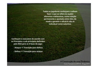 Todos os jogadores conheçam e saibam
fazer o que se refere às acções
ofensivas e defensivas, numa relação
permanente e ajustada entre eles, de
modo a garantir a eficácia não só
individual como colectiva.

Conheçam e executem de acordo com
os Princípios e sub-princípios definidos
pelo MJA para as 4 fases do jogo:
- Ataque

Transição para defesa

- Defesa

Transição para ataque

A Construção de uma Dinâmica
Curso Treinadores UEFA B – Braga 2010

 