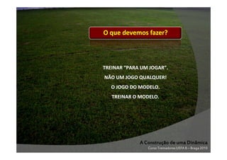 O que devemos fazer?
que

TREINAR “PARA UM JOGAR”.
JOGAR”.
NÃO UM JOGO QUALQUER!
O JOGO DO MODELO.
TREINAR O MODELO.

A Construção de uma Dinâmica
Curso Treinadores UEFA B – Braga 2010

 