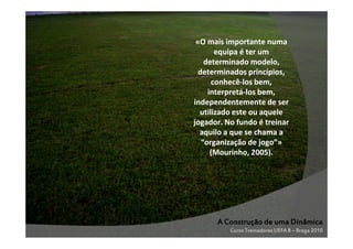 «O mais importante numa
equipa é ter um
determinado modelo,
determinados princípios,
conhecêconhecê-los bem,
interpretáinterpretá-los bem,
independentemente de ser
utilizado este ou aquele
jogador. No fundo é treinar
aquilo a que se chama a
“organização de jogo”»
(Mourinho, 2005).

A Construção de uma Dinâmica
Curso Treinadores UEFA B – Braga 2010

 