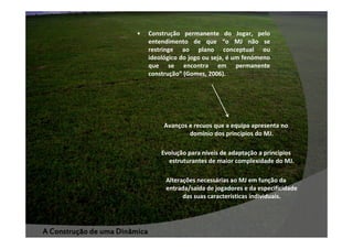 •

Construção permanente do Jogar, pelo
entendimento de que “o MJ não se
restringe ao plano conceptual ou
ideológico do jogo ou seja, é um fenómeno
que se encontra em permanente
construção” (Gomes, 2006).

Avanços e recuos que a equipa apresenta no
domínio dos princípios do MJ.
Evolução para níveis de adaptação a princípios
estruturantes de maior complexidade do MJ.
Alterações necessárias ao MJ em função da
entrada/saída de jogadores e da especificidade
das suas características individuais.

A Construção de uma Dinâmica

 