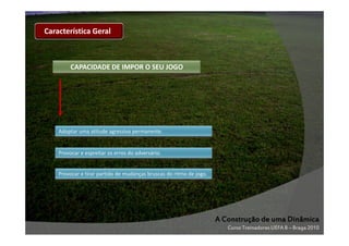 Característica Geral

CAPACIDADE DE IMPOR O SEU JOGO

Adoptar uma atitude agressiva permanente.

Provocar e espreitar os erros do adversário.

Provocar e tirar partido de mudanças bruscas do ritmo de jogo.

A Construção de uma Dinâmica
Curso Treinadores UEFA B – Braga 2010

 