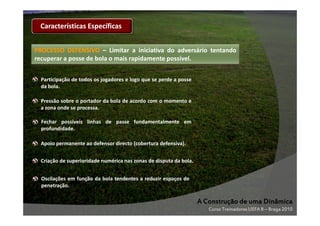 Características Específicas
PROCESSO DEFENSIVO – Limitar a iniciativa do adversário tentando
recuperar a posse de bola o mais rapidamente possível.
possível.
Participação de todos os jogadores e logo que se perde a posse
da bola.
Pressão sobre o portador da bola de acordo com o momento e
a zona onde se processa.
Fechar possíveis linhas de passe fundamentalmente em
profundidade.
Apoio permanente ao defensor directo (cobertura defensiva).
Criação de superioridade numérica nas zonas de disputa da bola.
Oscilações em função da bola tendentes a reduzir espaços de
penetração.

A Construção de uma Dinâmica
Curso Treinadores UEFA B – Braga 2010

 