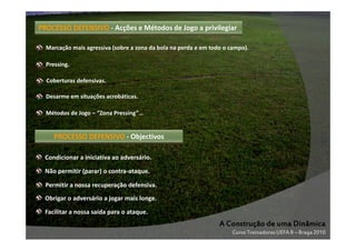 PROCESSO DEFENSIVO - Acções e Métodos de Jogo a privilegiar
Marcação mais agressiva (sobre a zona da bola na perda e em todo o campo).
Pressing.
Coberturas defensivas.
Desarme em situações acrobáticas.
Métodos de Jogo – “Zona Pressing”…

PROCESSO DEFENSIVO - Objectivos
Condicionar a iniciativa ao adversário.
Não permitir (parar) o contra-ataque.
Permitir a nossa recuperação defensiva.
Obrigar o adversário a jogar mais longe.
Facilitar a nossa saída para o ataque.

A Construção de uma Dinâmica
Curso Treinadores UEFA B – Braga 2010

 