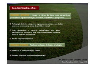 Características Específicas
PROCESSO OFENSIVO – Impor o ritmo de jogo mais conveniente
procurando o golo com objectividade e variedade na progressão.
progressão.
Participação de todos os jogadores logo que se conquista a posse da bola
através de uma mudança brusca de actividade mental.
Fazer rapidamente a transição defesa/ataque com apoio
significativo: ao portador da bola, cobertura defensiva e criação de
linhas de passe em profundidade.
Manter o equilíbrio defensivo.

PROCESSO OFENSIVO - Acções e Métodos de Jogo a privilegiar
Condução de bola rápida e para a frente.
Finta em velocidade (resolver situações de 1x1).

A Construção de uma Dinâmica
Curso Treinadores UEFA B – Braga 2010

 