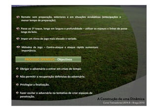 Remate: sem preparação, exteriores e em situações acrobáticas (antecipações e
menor tempo de preparação).
Passe ao 1º toque, longo em largura e profundidade – utilizar os espaços e linhas de passe
longe da bola.
Impor um ritmo de jogo mais elevado e variado.
Métodos de Jogo – Contra-ataque e ataque rápido aumentam
importância.

PROCESSO OFENSIVO - Objectivos
Obrigar o adversário a entrar em crises de tempo.
Não permitir a recuperação defensiva do adversário.
Privilegiar a finalização.
Fazer oscilar o adversário na tentativa de criar espaços de
penetração.

A Construção de uma Dinâmica
Curso Treinadores UEFA B – Braga 2010

 