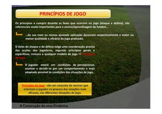 PRINCÍPIOS DE JOGO
Os princípios a cumprir durante as fases que ocorrem no jogo (ataque e defesa), são
referenciais muito importantes para o ensino/aprendizagem do futebol…
…da sua mais ou menos ajustada aplicação decorrem respectivamente a maior ou
menor qualidade e eficácia do jogo praticado.
O êxito do ataque e da defesa exige uma coordenação precisa
das acções dos jogadores, segundo princípios gerais e
específicos, comuns a qualquer modelo de jogo
Princípios
do Jogo.
Jogo.
O jogador estará em condições de percepcionar,
analisar e decidir-se por um comportamento o mais
adaptado possível às condições das situações de jogo.

A Construção de uma Dinâmica

 