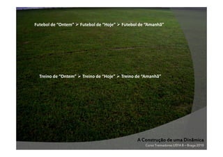 Futebol de “Ontem”

Treino de “Ontem”

Futebol de “Hoje”

Treino de “Hoje”

Futebol de “Amanhã”

Treino de “Amanhã”

A Construção de uma Dinâmica
Curso Treinadores UEFA B – Braga 2010

 
