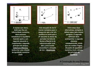 A equipa que ataca,
dado que fica em
inferioridade numérica,
deve procurar
restabelecer o equilíbrio
fazendo apelo a um
segundo atacante e,
respeitando o segundo
princípio do ataque,
Cobertura Ofensiva,
tenta criar uma relação
de igualdade numérica
(2x2).

Esta situação de 2x2 é
menos vantajosa para o
ataque do que a de 1x1.
Justifica-se assim que o
2º atacante se afaste do
portador da bola de
forma a libertá-lo da
sobremarcação (cob.
def.), procurando
reconstituir a situação
de 1x1 – Mobilidade.

Entre estas duas
alternativas, compete à
defesa optar pela menos
perigosa. O segundo
defensor deve
acompanhar o segundo
atacante
restabelecendo, ainda
que em moldes frágeis,
situações de igualdade
numérica (1x1), através
do princípio do
Equilíbrio.

A Construção de uma Dinâmica
Curso Treinadores UEFA B – Braga 2010

 