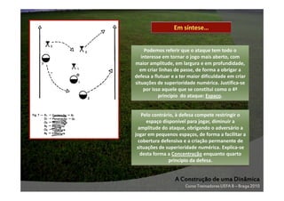 Em síntese…

Podemos referir que o ataque tem todo o
interesse em tornar o jogo mais aberto, com
maior amplitude, em largura e em profundidade,
em criar linhas de passe, de forma a obrigar a
defesa a flutuar e a ter maior dificuldade em criar
situações de superioridade numérica. Justifica-se
por isso aquele que se constitui como o 4º
princípio do ataque: Espaço.

Pelo contrário, à defesa compete restringir o
espaço disponível para jogar, diminuir a
amplitude do ataque, obrigando o adversário a
jogar em pequenos espaços, de forma a facilitar a
cobertura defensiva e a criação permanente de
situações de superioridade numérica. Explica-se
desta forma a Concentração enquanto quarto
princípio da defesa.

A Construção de uma Dinâmica
Curso Treinadores UEFA B – Braga 2010

 