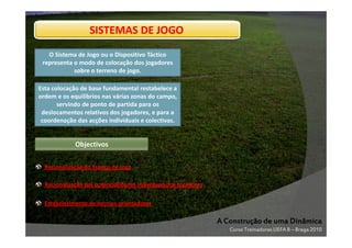 SISTEMAS DE JOGO
O Sistema de Jogo ou o Dispositivo Táctico
representa o modo de colocação dos jogadores
sobre o terreno de jogo.
Esta colocação de base fundamental restabelece a
ordem e os equilíbrios nas várias zonas do campo,
servindo de ponto de partida para os
deslocamentos relativos dos jogadores, e para a
coordenação das acções individuais e colectivas.

Objectivos
Racionalização do Espaço de Jogo
Racionalização das potencialidades individuais dos jogadores
Estabelecimento de normas orientadoras

A Construção de uma Dinâmica
Curso Treinadores UEFA B – Braga 2010

 