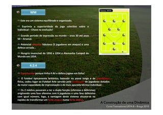 WM
Este era um sistema equilibrado e organizado.
Exprimia a superioridade do jogo colectivo sobre o
individual – Chave na evolução!
Grande período de expressão no mundo – anos 30 até anos
50 – Arsenal.
Potencial ofensivo fabuloso (5 jogadores em ataque) e uma
defesa cerrada…
Hungria invencível de 1950 a 1954 e Alemanha Campeã do
Mundo em 1954.

4:2:4
Espectacular porque tinha 4 AV e defesa jogava em linha!
O futebol tipicamente britânico, baseado no passe longo e de prevalência
física, cedeu lugar ao Futebol Arte servido pelo tecnicismo de jogadores dotados
de maior capacidade de improvisação e de mais apurada técnica individual.
Os 2 médios passaram a ter a dupla função (ofensiva e defensiva)
originando uma fase ofensiva com 6 jogadores e uma fase defensiva
com igual número, logo, a vantagem deste sistema situava-se na
rapidez de transformar um forte ataque numa forte defesa.

A Construção de uma Dinâmica
Curso Treinadores UEFA B – Braga 2010

 