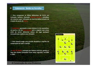 Catenaccio - Betão ou Ferrolho

Para compensar as falhas defensivas do 4.2.4, um
treinador italiano, chamado Helénio Herrera, concebeu
um sistema super reforçado ao nível da defesa através da
criação do posto de libero.

Problemas apontados a este sistema é o de neutralizar,
em parte, a lei do fora-de-jogo pois o jogador que actua
atrás do sector defensivo coloca em jogo qualquer
avançado que explore essa situação.

Este sistema exige uma grande disciplina e espírito de
cooperação de toda a equipa.

Inter de Milão, treinado por Helénio Herrera, ganhou a
Taça dos Clubes Campeões duas vezes seguidas, em1964
e 1965.

A Construção de uma Dinâmica

 