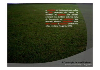 A qualidade e a consistência das acções
de jogo dependem não apenas da
existência de jogadores com elevado
potencial, mas também, cada vez mais,
da intervenção de treinadores que
possuam elevadas capacidades para
liderar, planear e programar um trabalho
sólido e racional (Garganta, 1999)

A Construção de uma Dinâmica
Curso Treinadores UEFA B – Braga 2010

 