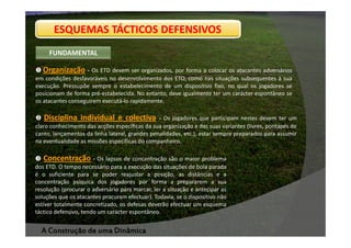 ESQUEMAS TÁCTICOS DEFENSIVOS
FUNDAMENTAL

Organização - Os ETD devem ser organizados, por forma a colocar os atacantes adversários
em condições desfavoráveis no desenvolvimento dos ETO, como nas situações subsequentes à sua
execução. Pressupõe sempre o estabelecimento de um dispositivo fixo, no qual os jogadores se
posicionam de forma pré-estabelecida. No entanto, deve igualmente ter um carácter espontâneo se
os atacantes conseguirem executá-lo rapidamente.

Disciplina individual e colectiva

- Os jogadores que participam nestes devem ter um
claro conhecimento das acções específicas da sua organização e das suas variantes (livres, pontapés de
canto, lançamentos da linha lateral, grandes penalidades, etc.), estar sempre preparados para assumir
na eventualidade as missões específicas do companheiro.

Concentração - Os lapsos de concentração são o maior problema
dos ETD. O tempo necessário para a execução das situações de bola parada
é o suficiente para se poder reajustar a posição, as distâncias e a
concentração psíquica dos jogadores por forma a prepararem a sua
resolução (procurar o adversário para marcar, ler a situação e antecipar as
soluções que os atacantes procuram efectuar). Todavia, se o dispositivo não
estiver totalmente concretizado, os defesas deverão efectuar um esquema
táctico defensivo, tendo um carácter espontâneo.

A Construção de uma Dinâmica

 