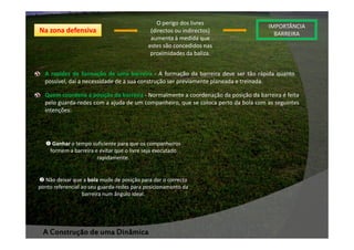 Na zona defensiva

O perigo dos livres
(directos ou indirectos)
aumenta à medida que
estes são concedidos nas
proximidades da baliza.

IMPORTÂNCIA
BARREIRA

A rapidez de formação de uma barreira - A formação da barreira deve ser tão rápida quanto
possível, daí a necessidade de a sua construção ser previamente planeada e treinada.
Quem coordena a posição da barreira - Normalmente a coordenação da posição da barreira é feita
pelo guarda-redes com a ajuda de um companheiro, que se coloca perto da bola com as seguintes
intenções:

Ganhar o tempo suficiente para que os companheiros
formem a barreira e evitar que o livre seja executado
rapidamente.

Não deixar que a bola mude de posição para dar o correcto
ponto referencial ao seu guarda-redes para posicionamento da
barreira num ângulo ideal.

A Construção de uma Dinâmica

 