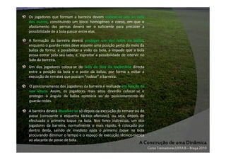 Os jogadores que formam a barreira devem colocar-se uns ao lado
dos outros, constituindo um bloco homogéneo e coeso, em que o
afastamento das pernas deverá ser o suficiente para precaver a
possibilidade de a bola passar entre elas.
A formação da barreira deverá proteger um dos lados da baliza,
enquanto o guarda-redes deve assumir uma posição perto do meio da
baliza de forma: a possibilitar a visão da bola, a impedir que a bola
possa entrar pelo seu lado, e, espreitar a possibilidade de intervir no
lado da barreira.
Um dos jogadores coloca-se do lado de fora da trajectória directa
entre a posição da bola e o poste da baliza, por forma a evitar a
execução de remates que possam "rodear" a barreira.
O posicionamento dos jogadores da barreira é realizada em função da
sua altura. Assim, os jogadores mais altos deverão colocar-se e
proteger o ângulo da baliza contrária ao do posicionamento do
guarda-redes.
A barreira deverá dissolver-se só depois da execução do remate ou do
passe (consoante o esquema táctico ofensivo), ou seja, depois de
efectuado o primeiro toque na bola. Nos livres indirectos, um dos
jogadores da barreira, normalmente o mais rápido, é colocado por
dentro desta, saindo de imediato após o primeiro toque na bola
procurando diminuir o tempo e o espaço de execução técnico-táctica
ao atacante de posse de bola.

A Construção de uma Dinâmica
Curso Treinadores UEFA B – Braga 2010

 