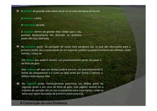 A posição do guarda-redes deve situar-se no meio da baliza de forma:
A observar a bola.
A trajectória da bola.
A situação dentro da grande área. Evitar que o seu
possível deslocamento em direcção ao primeiro
poste não seja obstruído.
No primeiro poste. Os pontapés de canto mais perigosos são os que são efectuados para o
primeiro poste, daí a necessidade de um especial cuidado no posicionamento dos defesas, neste
sentido, coloca-se:
Um defesa que poderá assumir um posicionamento perto do poste e
da linha de golo.
Dois defesas em que um destes poderá assumir um posicionamento à
frente do companheiro e o outro ao lado deste por forma a reforçar a
defesa neste espaço vital.
No segundo poste. Eventualmente posicionar um defesa perto do
segundo poste e em cima da linha de golo. Este jogador deverá ter o
máximo de atenção não só nos cruzamentos para esse espaço, como as
bolas que sejam desviadas do primeiro poste para trás.

A Construção de uma Dinâmica

 