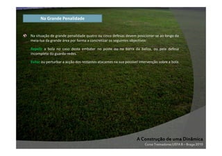 Na Grande Penalidade

Na situação de grande penalidade quatro ou cinco defesas devem posicionar-se ao longo da
meia-lua da grande área por forma a concretizar os seguintes objectivos:
Repelir a bola no caso desta embater no poste ou na barra da baliza, ou pela defesa
incompleta do guarda-redes.
Evitar ou perturbar a acção dos restantes atacantes na sua possível intervenção sobre a bola.

A Construção de uma Dinâmica
Curso Treinadores UEFA B – Braga 2010

 