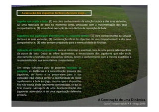 A execução dos esquemas tácticos ofensivos exige…
Jogador que repõe a bola: (1) um claro conhecimento da solução táctica e das suas variantes,
(2) uma reposição de bola no momento certo, articulado com a movimentação dos seus
companheiros e, (3) uma eficaz execução técnico-táctica de reposição da bola.
Jogadores que participam directamente no esquema táctico: (1) claro conhecimento da solução
táctica e as suas variantes, (2) coordenação eficaz do objectivo do seu comportamento e dos seus
companheiros e, (3) estar sempre preparado para a eventualidade de finalizar.
Aplicação de medidas preventivas para se minimizar o eventual risco de uma perda extemporânea
da posse da bola. Daqui se infere igualmente, a necessidades dos jogadores que não estão
directamente envolvidos nos esquemas tácticos, terem o conhecimento com a mesma exactidão e
responsabilidade, que os restantes companheiros.
Um tempo suficiente para se poderem reajustar as
posições, as distâncias e a concentração psíquica dos
jogadores, de forma a se prepararem para a sua
execução (não implica perder a oportunidade de repor
rapidamente a bola em jogo, mesmo que o dispositivo
fixo não esteja ainda totalmente concretizado, se daí se
tirar maiores vantagens de uma desconcentração dos
jogadores adversários e de uma organização defensiva
precária.

A Construção de uma Dinâmica
Curso Treinadores UEFA B – Braga 2010

 