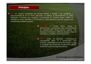 Princípios
Criar um "cenário" convincente que permita mobilizar a atenção, e por conseguinte, a
desconcentração de um ou vários adversários. Os defesas, ao desconhecerem as acções
individuais e colectivas que envolvem a concretização do esquema táctico, podem ser
induzidos em erros, centrando a sua atenção em outros elementos que lhes pareçam mais
prováveis de acontecer (surpresa).
Concretizar a solução táctica, através de
deslocamentos caracterizados pelo desenvolvimento
de procedimentos técnico-tácticos rápidos, com
mudanças de direcção e utilizando pequenas fintas de
simulação do verdadeiro sentido da corrida.
Utilizar acções de protecção (cortinas/écrans),
especialmente sobre: (i) o guarda-redes, para
aumentar a dificuldade de leitura da situação de jogo
e, (ii) jogador que irá executar a acção técnico-táctica,
encobrindo a partida e trajectória da bola.

A Construção de uma Dinâmica
Curso Treinadores UEFA B – Braga 2010

 