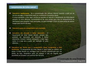 Lançamentos de Linha Lateral
Executá-lo rapidamente - Se a concentração dos defesas diminui quando a bola sai do
terreno de jogo, é importante expô-los novamente à presença desta.
A única excepção a esta regra verifica-se quando se executa o lançamento de linha lateral
para/ou na zona ofensiva, necessitando-se de mais tempo para que os companheiros se
desloquem para posições mais avançadas, ou para entregar a bola ao especialista de passes
longos para dentro da área.
Executá-lo para um companheiro sem marcação.
Executá-lo em direcção à baliza adversária - O
lançamento da linha lateral deverá, sempre que
possível, ser executado em direcção à baliza
adversária. Existem todavia excepções a esta regra
como é o caso de a acção ser realizada na zona
ofensiva.
Executá-lo por forma que o companheiro possa recepcionar a bola
facilmente - O lançamento da linha lateral é, para todos os efeitos, um
passe. A bola deverá ser entregue com a mesma consideração que um
passe, ou seja, lançando-a para um espaço, e sob um ângulo, que
possibilite ao receptor um controlo fácil da bola.

A Construção de uma Dinâmica
Curso Treinadores UEFA B – Braga 2010

 