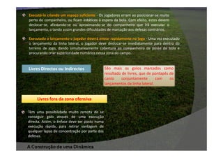 Executá-lo criando um espaço suficiente - Os jogadores erram ao posicionar-se muito
perto do companheiro, ou ficam estáticos à espera da bola. Com efeito, estes devem
deslocar-se, afastando-se ou aproximando-se do companheiro que irá executar o
lançamento, criando assim grandes dificuldades de marcação aos defesas contrários.
Executado o lançamento o jogador deverá entrar rapidamente no jogo - Uma vez executado
o lançamento da linha lateral, o jogador deve deslocar-se imediatamente para dentro do
terreno de jogo, dando simultaneamente cobertura ao companheiro de posse de bola e
procurando criar superioridade numérica nessa zona do campo.

Livres Directos ou Indirectos

Livres fora da zona ofensiva
Têm uma possibilidade muito remota de se
conseguir golo através de uma execução
directa. Assim, o ênfase deve ser posto numa
execução rápida, para retirar vantagem de
qualquer lapso de concentração por parte dos
defesas.

A Construção de uma Dinâmica

São mais os golos marcados como
resultado de livres, que de pontapés de
canto
conjuntamente
com
os
lançamentos da linha lateral.

 