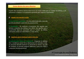 Livres dentro da zona ofensiva
A partir dos corredores laterais dever-se-á: (1) cruzar a bola para as "costas" da defesa, e, (2)
pressionar os defesas. O cruzamento apresenta dois aspectos importantes:
Jogador que executa a acção
A área alvo do cruzamento - É a área delimitada pela marca da
grande penalidade e pela linha da pequena área.
O cruzamento - Os melhores cruzamentos são aqueles que
tornam o trabalho dos defesas mais difícil. Isto significa que o
cruzamento deve ser executado para as "costas" da defesa,
colocando a bola com velocidade e a meia-altura.

Jogadores que se deslocam para a área alvo
O deslocamento antes do cruzamento - Enquanto os defesas
têm a tendência natural de se deslocarem em direcção à bola,
os atacantes deverão deslocar-se afastando-se destes. Isto põe
de imediato um grande problema defensivo, como ver a bola e
o atacante simultaneamente?

A Construção de uma Dinâmica
Curso Treinadores UEFA B – Braga 2010

 