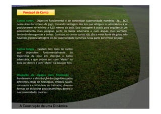 Pontapé de Canto
Cantos curtos - Objectivo fundamental é de concretizar superioridade numérica (2x1, 3x2)
nessa área do terreno de jogo, tomando vantagem das leis que obrigam os adversários a se
posicionarem no mínimo a 9,15 metros da bola. Esta vantagem é usada para arquitectar um
posicionamento mais perigoso perto da baliza adversária e num ângulo mais correcto,
tentando desorganizar a defesa. Contudo, os cantos curtos não são a maior fonte de golos, não
havendo grandes vantagens em ter superioridade numérica nessa parte do terreno de jogo.

Cantos longos - Existem dois tipos de cantos
que
dependem
fundamentalmente
da
trajectória da bola em direcção à baliza
adversária, e que podem ser: com "efeito" na
bola por dentro e com "efeito" na bola por fora.

Ocupação de espaços para finalização –
Fundamental a distribuição dos jogadores pelas
diferentes zonas de finalização, embora hajam,
consoante a criatividade do treinador, diversas
formas de encontrar posicionamentos dentro e
nas proximidades da área..

A Construção de uma Dinâmica

 