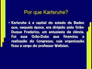Por que Karlsruhe? Karlsruhe é a capital do estado de Baden que, naquela época, era dirigido pelo Grão-Duque Frederico, um entusiasta da ciência. Foi esse Grão-Duke que financiou a realização do Congresso, cuja organização ficou a cargo do professor Weltzien. 
