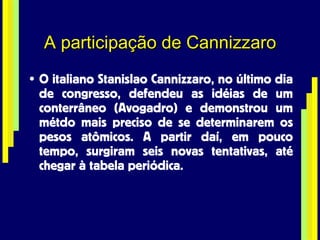 A participação de Cannizzaro O italiano Stanislao Cannizzaro, no último dia de congresso, defendeu as idéias de um conterrâneo (Avogadro) e demonstrou um métdo mais preciso de se determinarem os pesos atômicos. A partir daí, em pouco tempo, surgiram seis novas tentativas, até chegar à tabela periódica. 